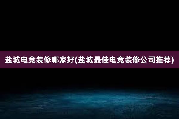 盐城电竞装修哪家好(盐城最佳电竞装修公司推荐)