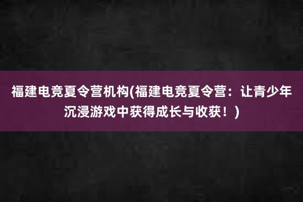 福建电竞夏令营机构(福建电竞夏令营：让青少年沉浸游戏中获得成长与收获！)