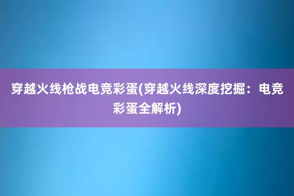 穿越火线枪战电竞彩蛋(穿越火线深度挖掘：电竞彩蛋全解析)