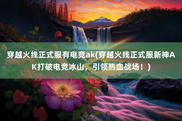 穿越火线正式服有电竞ak(穿越火线正式服新神AK打破电竞冰山，引领热血战场！)