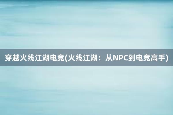 穿越火线江湖电竞(火线江湖：从NPC到电竞高手)