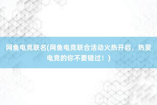 网鱼电竞联名(网鱼电竞联合活动火热开启，热爱电竞的你不要错过！)