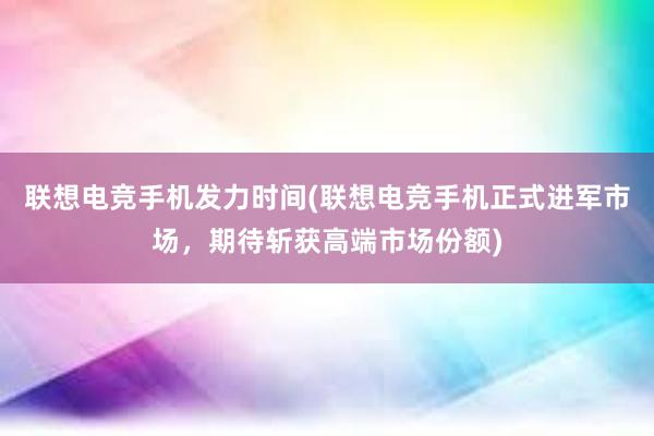 联想电竞手机发力时间(联想电竞手机正式进军市场，期待斩获高端市场份额)