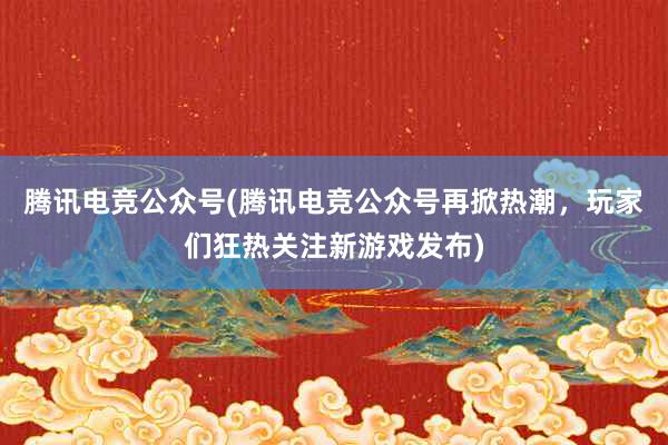 腾讯电竞公众号(腾讯电竞公众号再掀热潮，玩家们狂热关注新游戏发布)