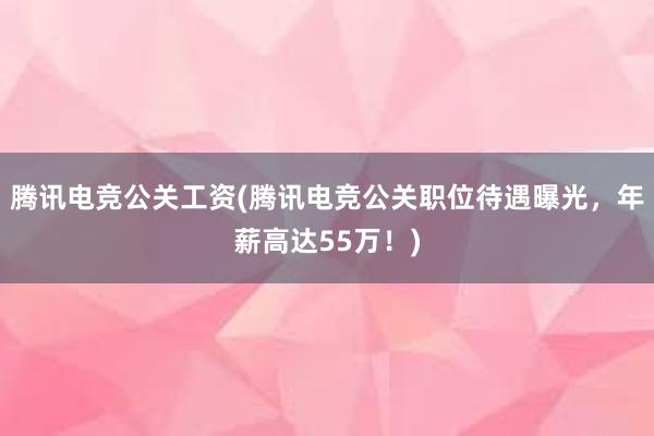 腾讯电竞公关工资(腾讯电竞公关职位待遇曝光，年薪高达55万！)