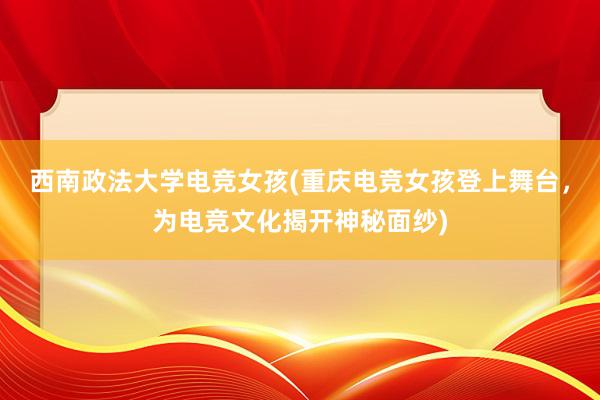 西南政法大学电竞女孩(重庆电竞女孩登上舞台，为电竞文化揭开神秘面纱)