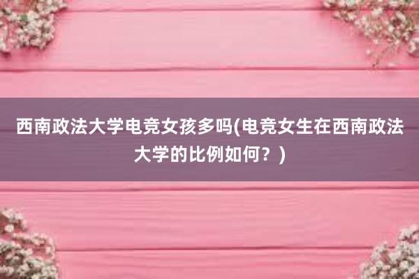 西南政法大学电竞女孩多吗(电竞女生在西南政法大学的比例如何？)