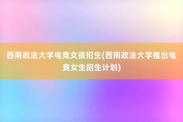 西南政法大学电竞女孩招生(西南政法大学推出电竞女生招生计划)