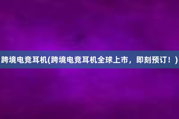 跨境电竞耳机(跨境电竞耳机全球上市，即刻预订！)