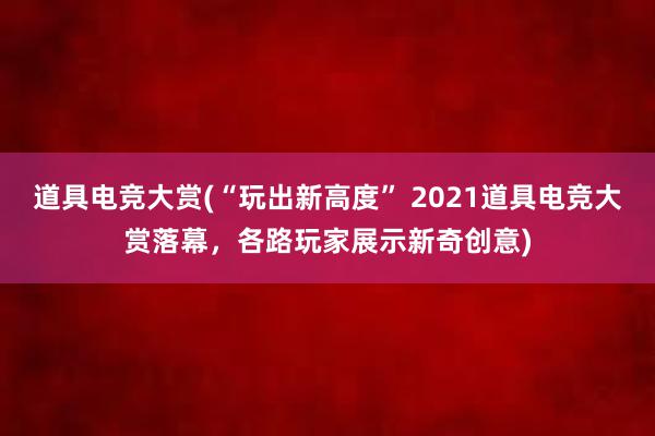 道具电竞大赏(“玩出新高度” 2021道具电竞大赏落幕，各路玩家展示新奇创意)