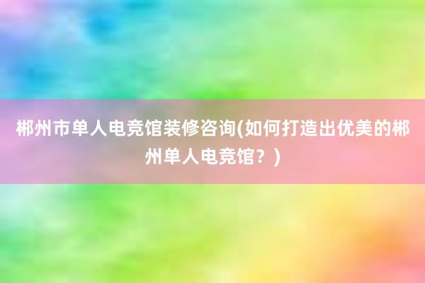 郴州市单人电竞馆装修咨询(如何打造出优美的郴州单人电竞馆？)