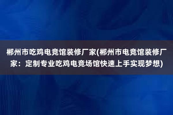 郴州市吃鸡电竞馆装修厂家(郴州市电竞馆装修厂家：定制专业吃鸡电竞场馆快速上手实现梦想)