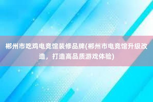 郴州市吃鸡电竞馆装修品牌(郴州市电竞馆升级改造，打造高品质游戏体验)