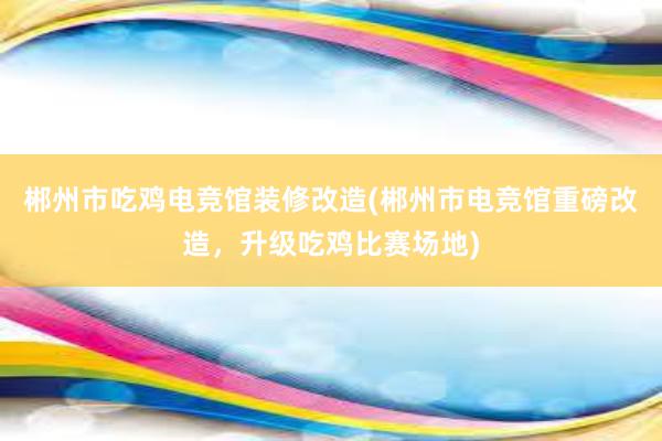 郴州市吃鸡电竞馆装修改造(郴州市电竞馆重磅改造，升级吃鸡比赛场地)