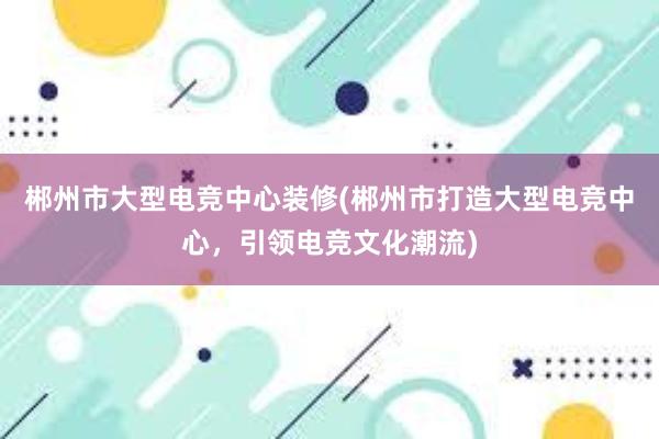 郴州市大型电竞中心装修(郴州市打造大型电竞中心，引领电竞文化潮流)