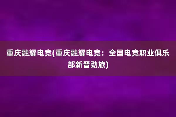 重庆融耀电竞(重庆融耀电竞：全国电竞职业俱乐部新晋劲旅)