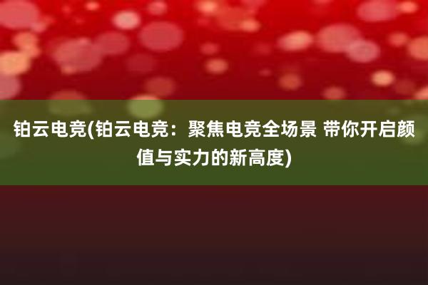 铂云电竞(铂云电竞：聚焦电竞全场景 带你开启颜值与实力的新高度)