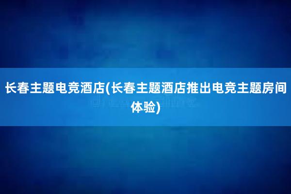 长春主题电竞酒店(长春主题酒店推出电竞主题房间体验)