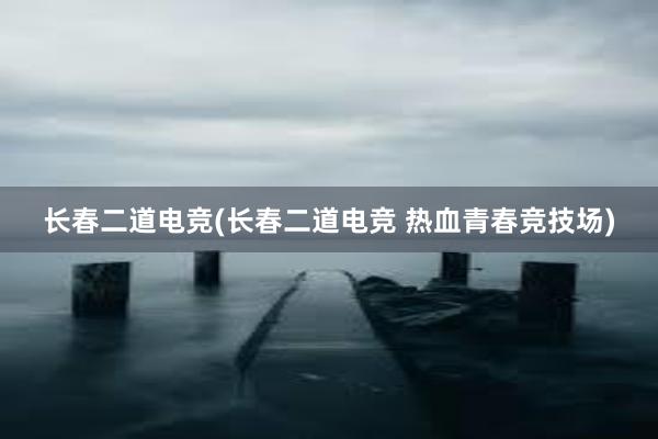 长春二道电竞(长春二道电竞 热血青春竞技场)