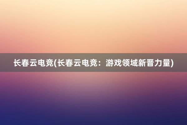 长春云电竞(长春云电竞：游戏领域新晋力量)