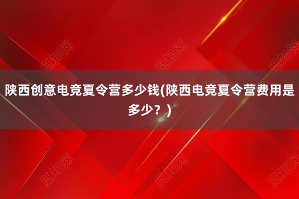 陕西创意电竞夏令营多少钱(陕西电竞夏令营费用是多少？)