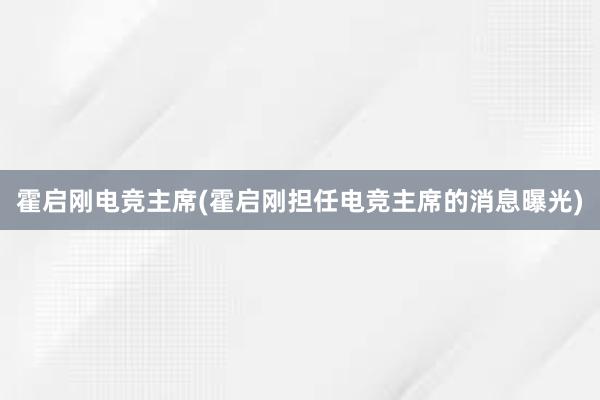 霍启刚电竞主席(霍启刚担任电竞主席的消息曝光)