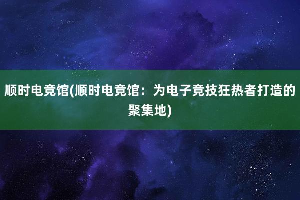 顺时电竞馆(顺时电竞馆：为电子竞技狂热者打造的聚集地)