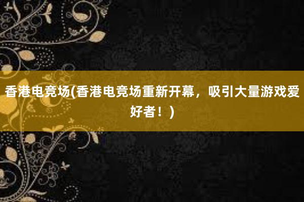 香港电竞场(香港电竞场重新开幕，吸引大量游戏爱好者！)