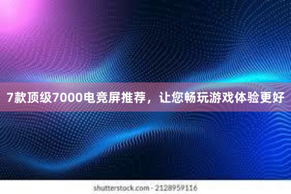 7款顶级7000电竞屏推荐，让您畅玩游戏体验更好