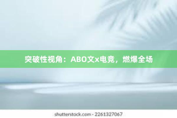 突破性视角：ABO文x电竞，燃爆全场