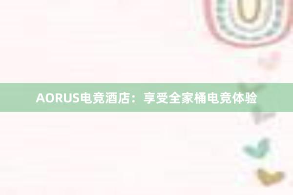 AORUS电竞酒店：享受全家桶电竞体验