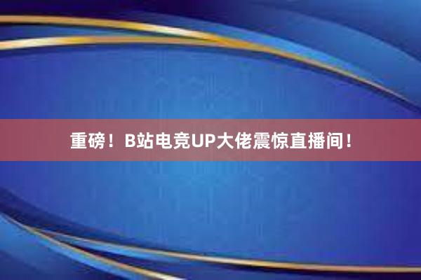 重磅！B站电竞UP大佬震惊直播间！