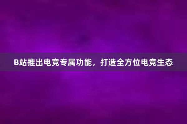 B站推出电竞专属功能，打造全方位电竞生态