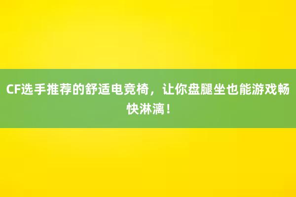 CF选手推荐的舒适电竞椅，让你盘腿坐也能游戏畅快淋漓！