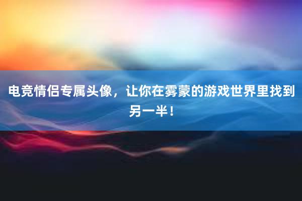 电竞情侣专属头像，让你在雾蒙的游戏世界里找到另一半！