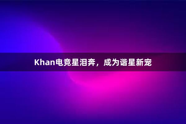 Khan电竞星泪奔，成为谐星新宠