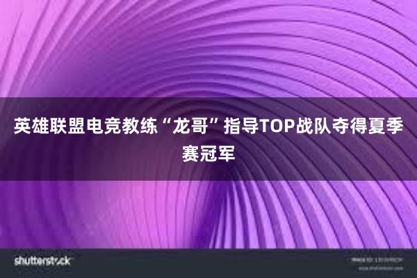 英雄联盟电竞教练“龙哥”指导TOP战队夺得夏季赛冠军