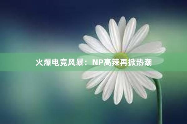 火爆电竞风暴：NP高辣再掀热潮