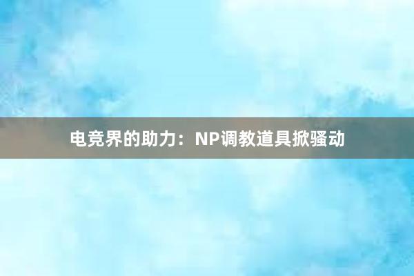 电竞界的助力：NP调教道具掀骚动