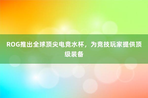 ROG推出全球顶尖电竞水杯，为竞技玩家提供顶级装备