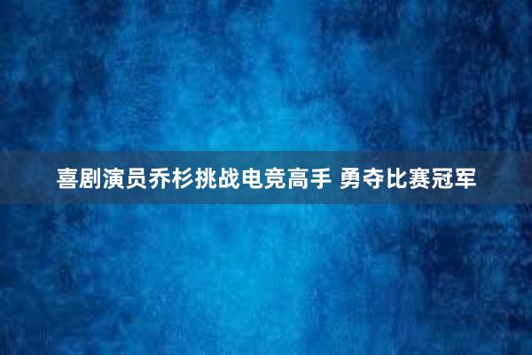 喜剧演员乔杉挑战电竞高手 勇夺比赛冠军