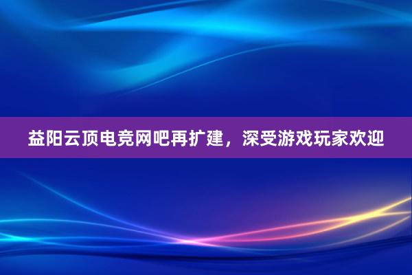 益阳云顶电竞网吧再扩建，深受游戏玩家欢迎