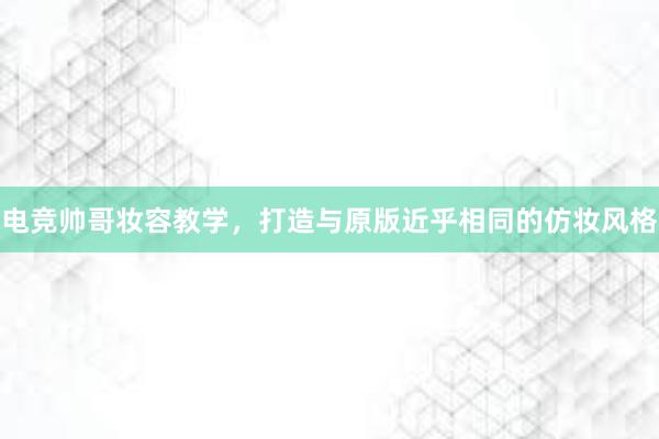 电竞帅哥妆容教学，打造与原版近乎相同的仿妆风格