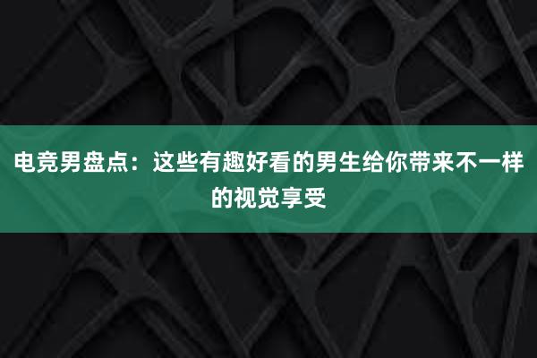 电竞男盘点：这些有趣好看的男生给你带来不一样的视觉享受