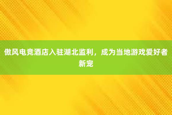 傲风电竞酒店入驻湖北监利，成为当地游戏爱好者新宠