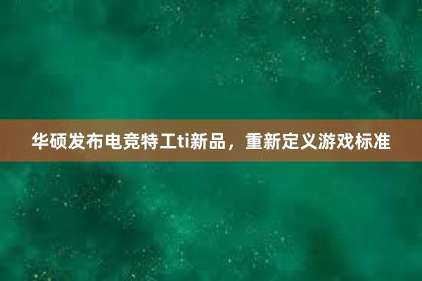 华硕发布电竞特工ti新品，重新定义游戏标准