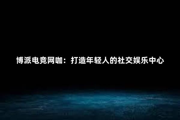 博派电竞网咖：打造年轻人的社交娱乐中心