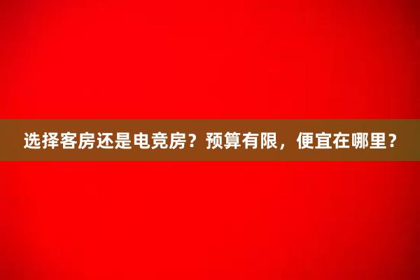 选择客房还是电竞房？预算有限，便宜在哪里？