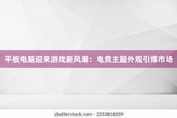 平板电脑迎来游戏新风潮：电竞主题外观引爆市场