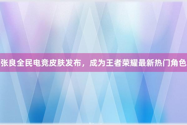 张良全民电竞皮肤发布，成为王者荣耀最新热门角色